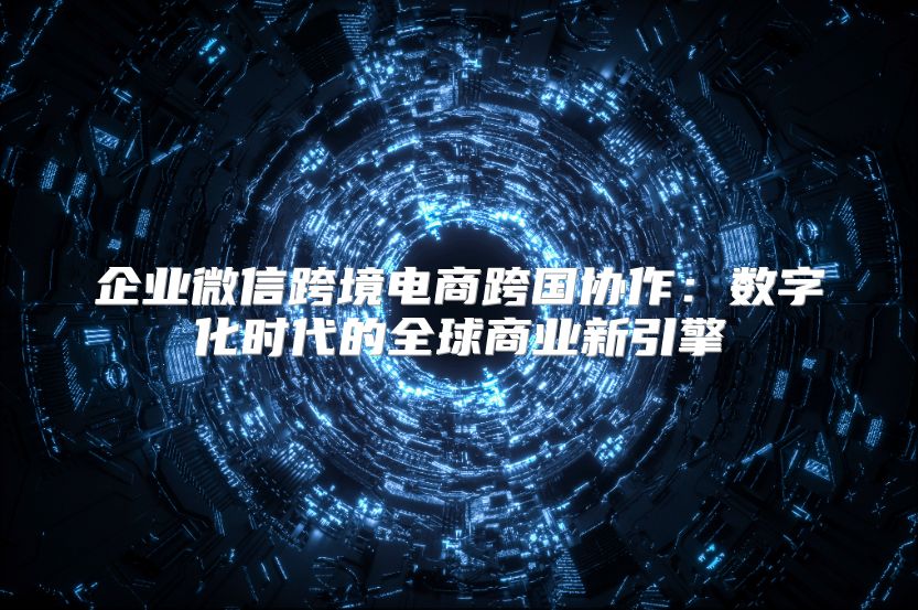 企业微信跨境电商跨国协作：数字化时代的全球商业新引擎