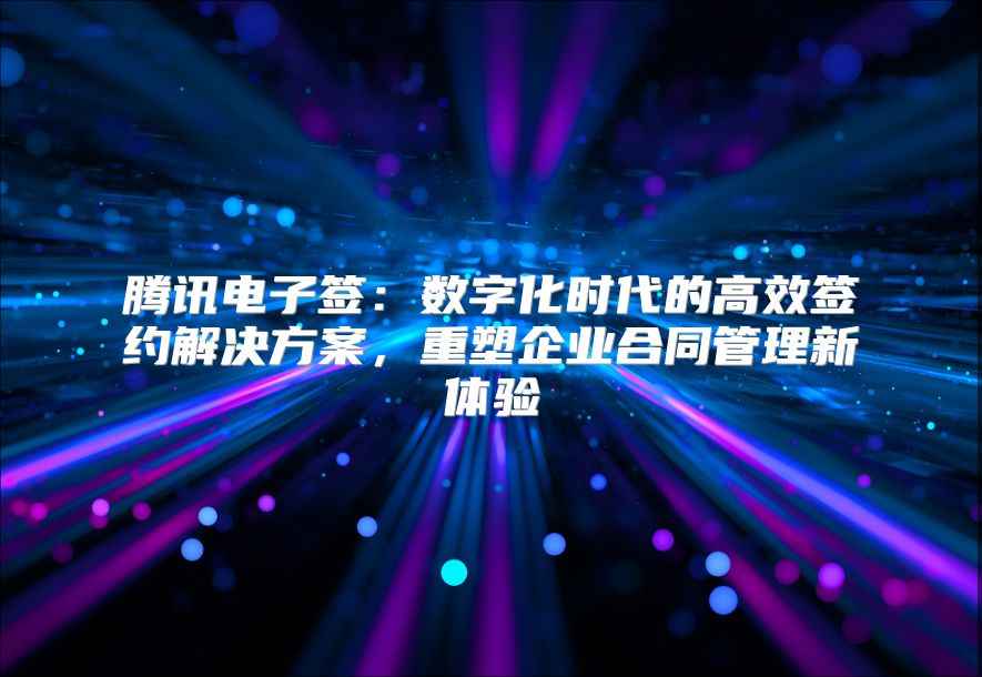 腾讯电子签：数字化时代的高效签约解决方案，重塑企业合同管理新体验