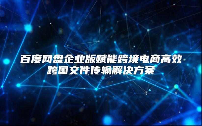 百度网盘企业版赋能跨境电商高效跨国文件传输解决方案