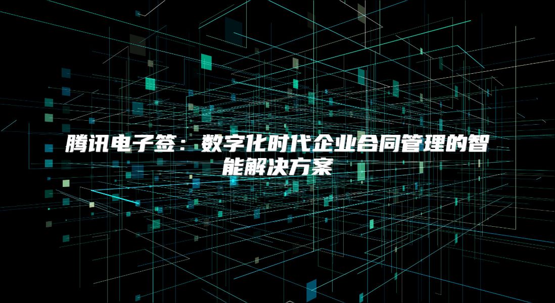 腾讯电子签：数字化时代企业合同管理的智能解决方案