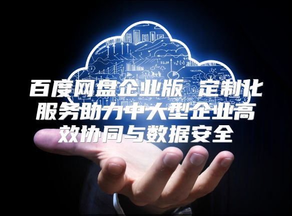百度网盘企业版 定制化服务助力中大型企业高效协同与数据安全