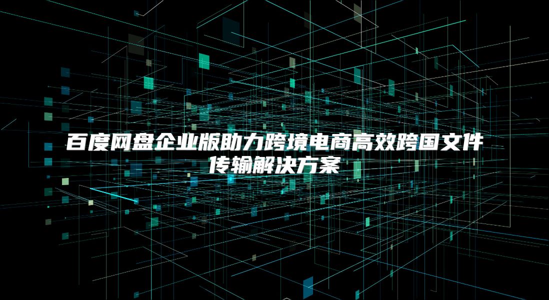 百度网盘企业版助力跨境电商高效跨国文件传输解决方案