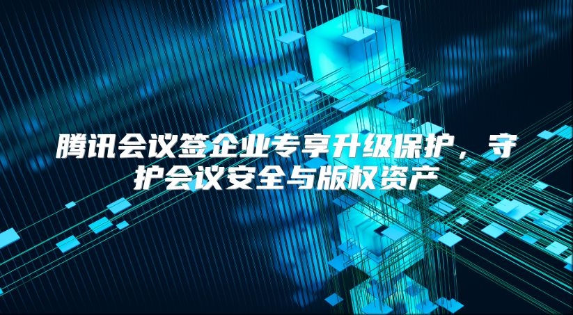腾讯会议签企业专享升级保护，守护会议安全与版权资产