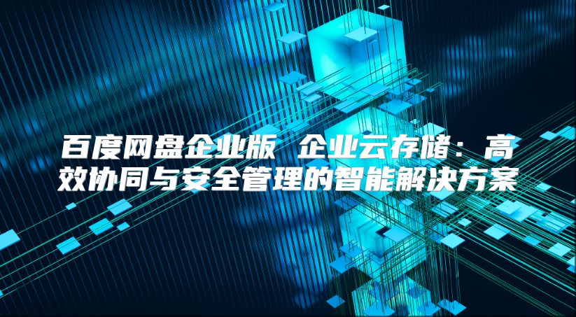 百度网盘企业版 企业云存储：高效协同与安全管理的智能解决方案