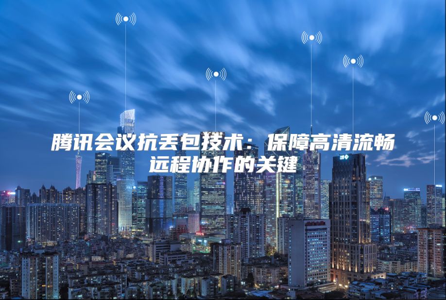 腾讯会议抗丢包技术：保障高清流畅远程协作的关键