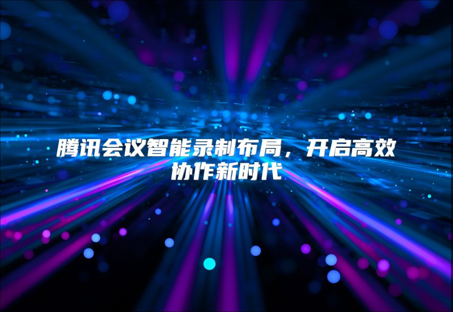 腾讯会议智能录制布局，开启高效协作新时代