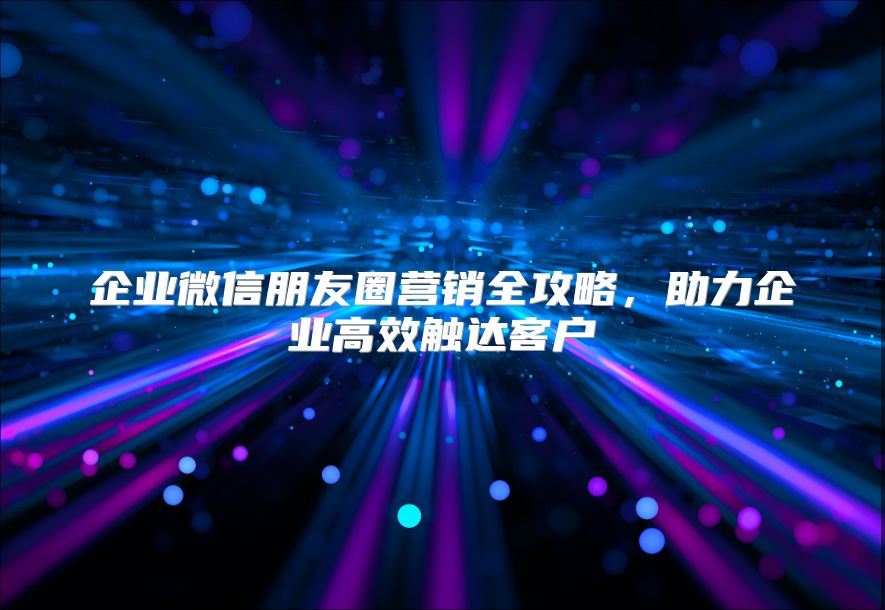 企业微信朋友圈营销全攻略，助力企业高效触达客户