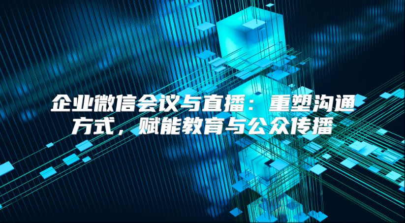 企业微信会议与直播：重塑沟通方式，赋能教育与公众传播