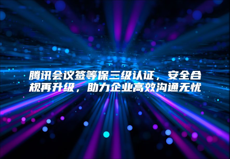 腾讯会议签等保三级认证，安全合规再升级，助力企业高效沟通无忧