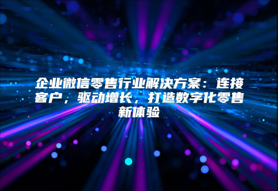 企业微信零售行业解决方案：连接客户，驱动增长，打造数字化零售新体验