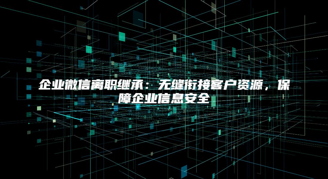 企业微信离职继承：无缝衔接客户资源，保障企业信息安全