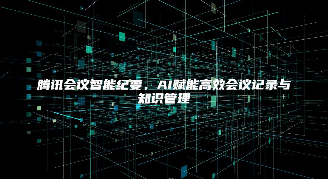 腾讯会议智能纪要，AI赋能高效会议记录与知识管理