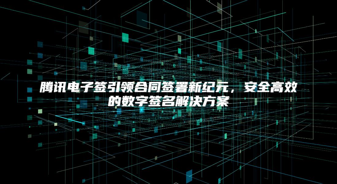 腾讯电子签引领合同签署新纪元，安全高效的数字签名解决方案