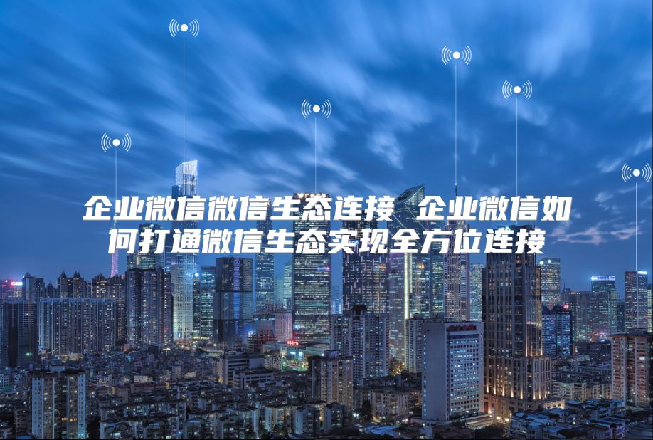 企业微信微信生态连接 企业微信如何打通微信生态实现全方位连接