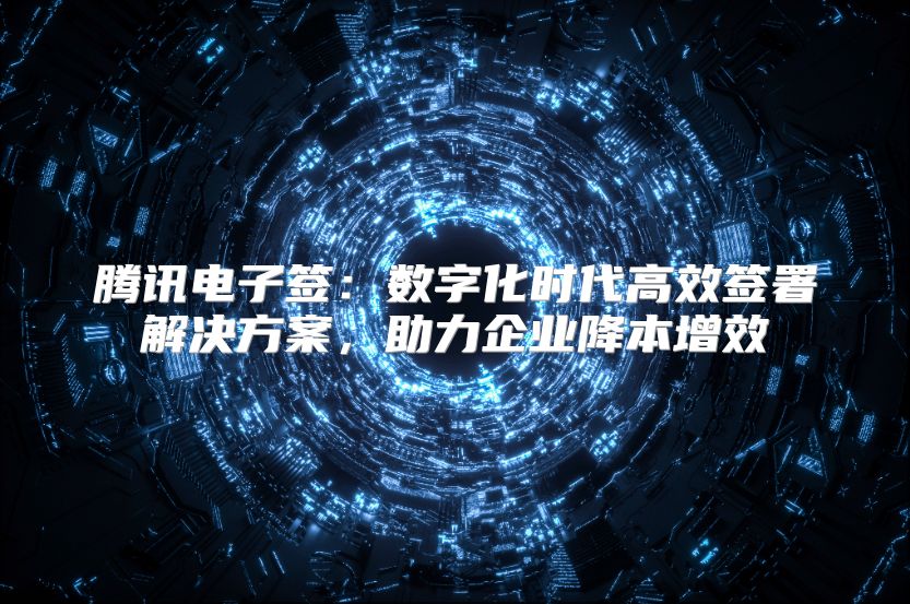 腾讯电子签：数字化时代高效签署解决方案，助力企业降本增效