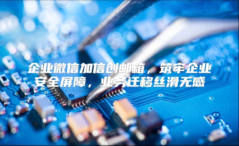 企业微信加信创邮箱，筑牢企业安全屏障，业务迁移丝滑无感