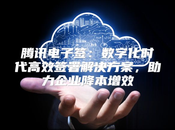 腾讯电子签：数字化时代高效签署解决方案，助力企业降本增效