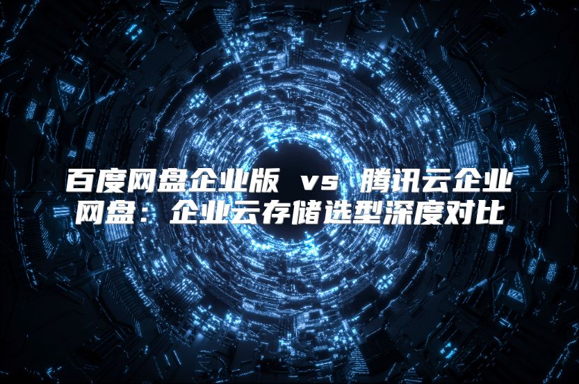 百度网盘企业版 vs 腾讯云企业网盘：企业云存储选型深度对比