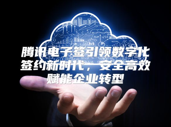 腾讯电子签引领数字化签约新时代，安全高效赋能企业转型