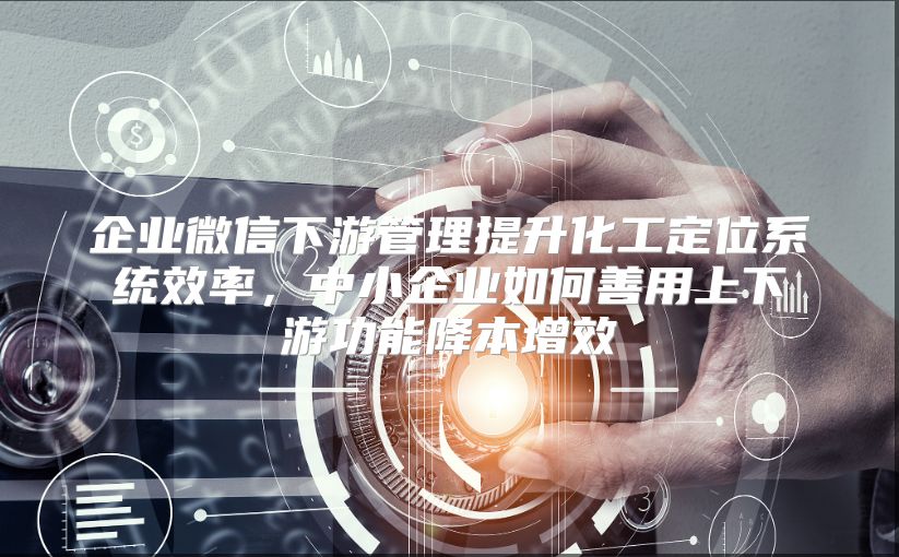 企业微信下游管理提升化工定位系统效率，中小企业如何善用上下游功能降本增效