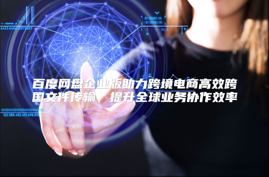 百度网盘企业版助力跨境电商高效跨国文件传输，提升全球业务协作效率
