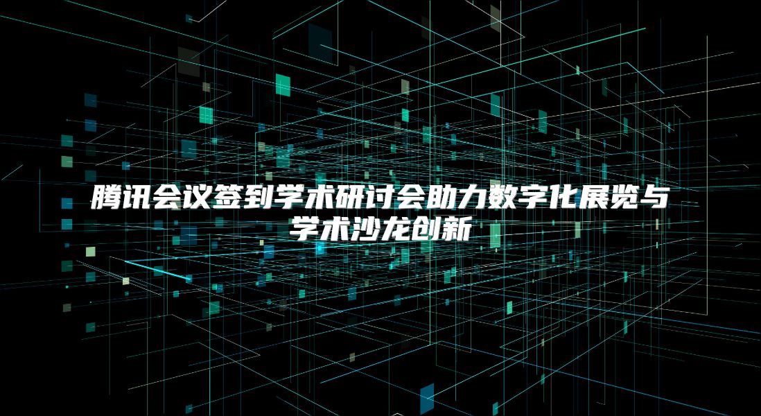 腾讯会议签到学术研讨会助力数字化展览与学术沙龙创新