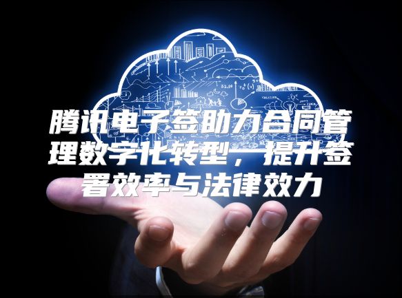 腾讯电子签助力合同管理数字化转型，提升签署效率与法律效力