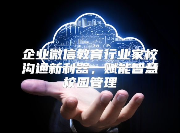 企业微信教育行业家校沟通新利器，赋能智慧校园管理
