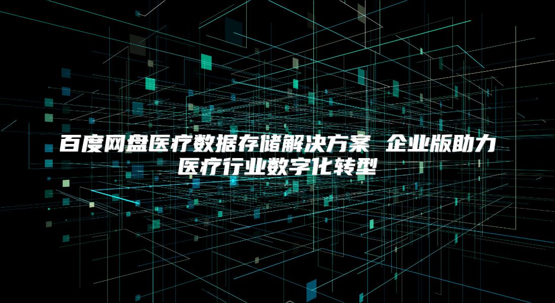 百度网盘医疗数据存储解决方案 企业版助力医疗行业数字化转型