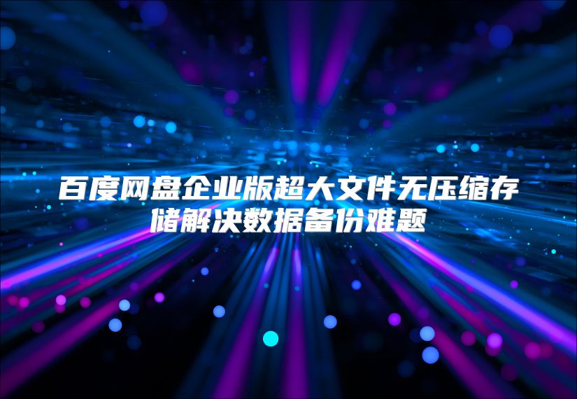 百度网盘企业版超大文件无压缩存储解决数据备份难题