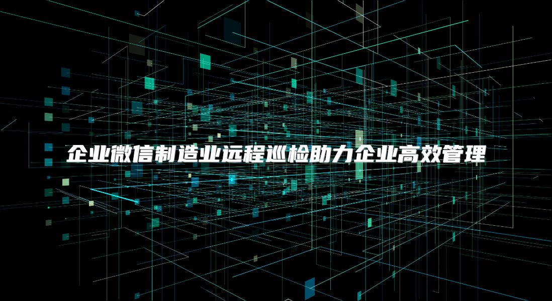 企业微信制造业远程巡检助力企业高效管理