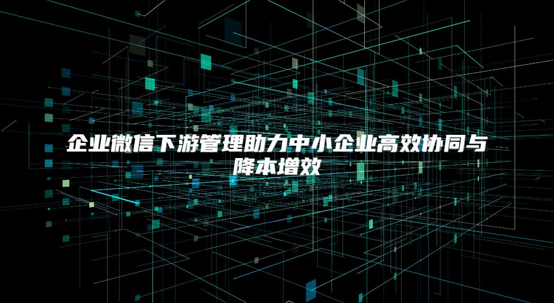 企业微信下游管理助力中小企业高效协同与降本增效
