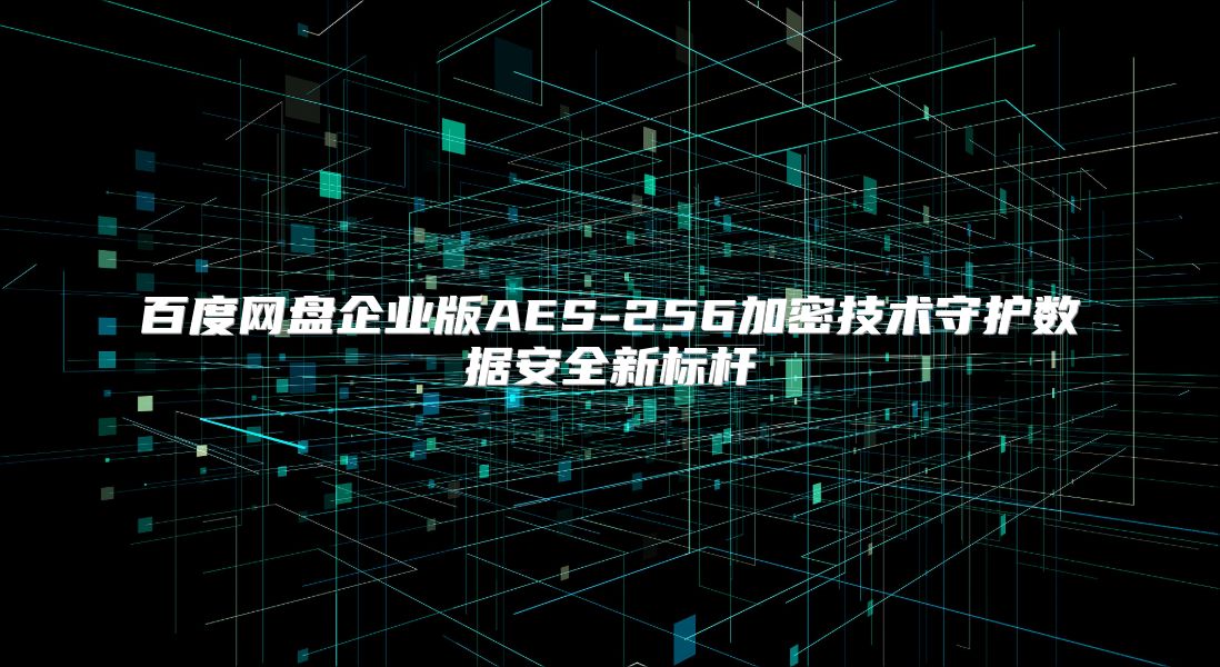 百度网盘企业版AES-256加密技术守护数据安全新标杆