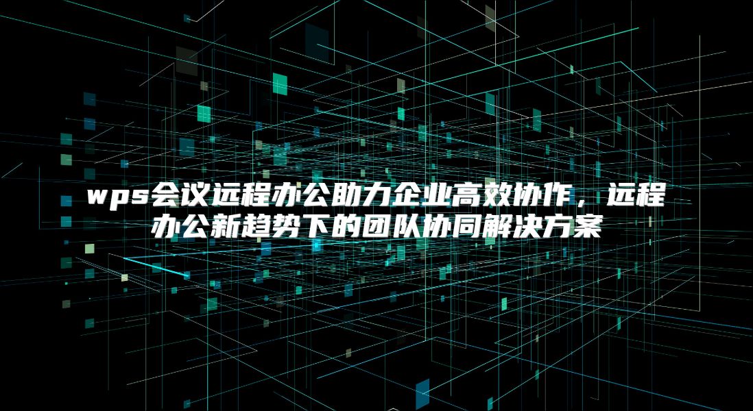 wps会议远程办公助力企业高效协作，远程办公新趋势下的团队协同解决方案