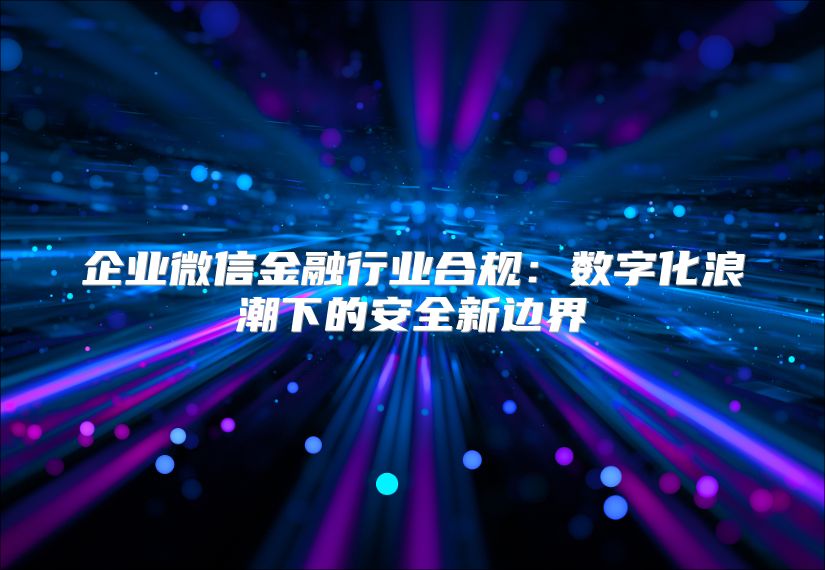 企业微信金融行业合规：数字化浪潮下的安全新边界
