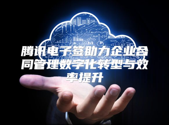 腾讯电子签助力企业合同管理数字化转型与效率提升