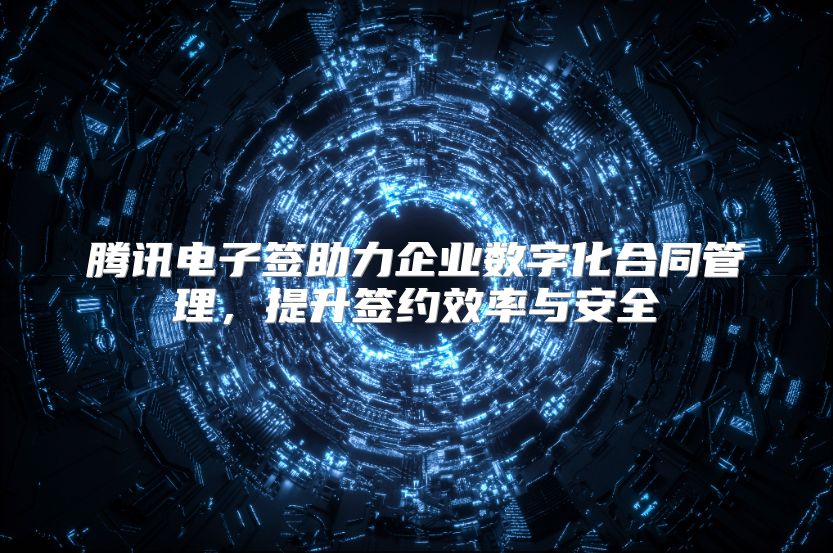 腾讯电子签助力企业数字化合同管理，提升签约效率与安全