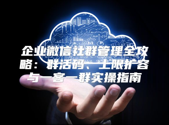 企业微信社群管理全攻略：群活码、上限扩容与一客一群实操指南