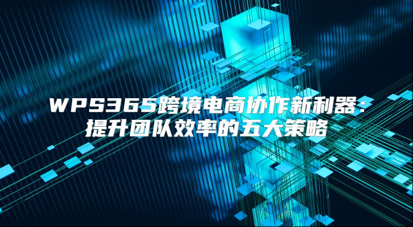 WPS365跨境电商协作新利器：提升团队效率的五大策略