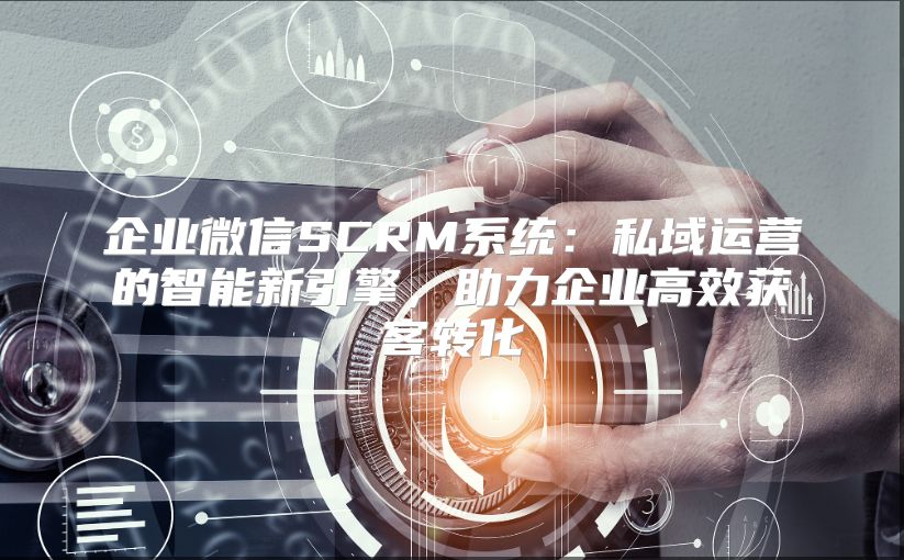 企业微信SCRM系统：私域运营的智能新引擎，助力企业高效获客转化
