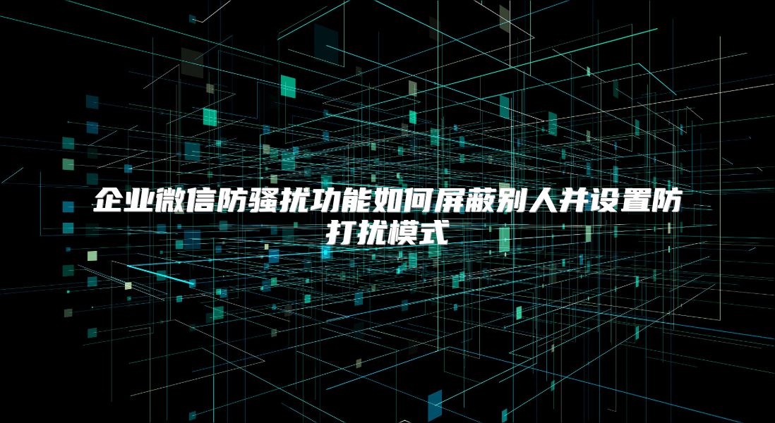 企业微信防骚扰功能如何屏蔽别人并设置防打扰模式