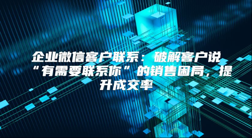 企业微信客户联系：破解客户说“有需要联系你”的销售困局，提升成交率