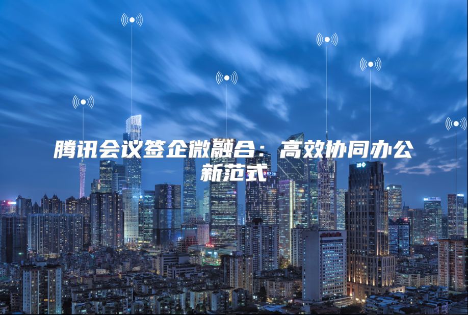 腾讯会议签企微融合：高效协同办公新范式