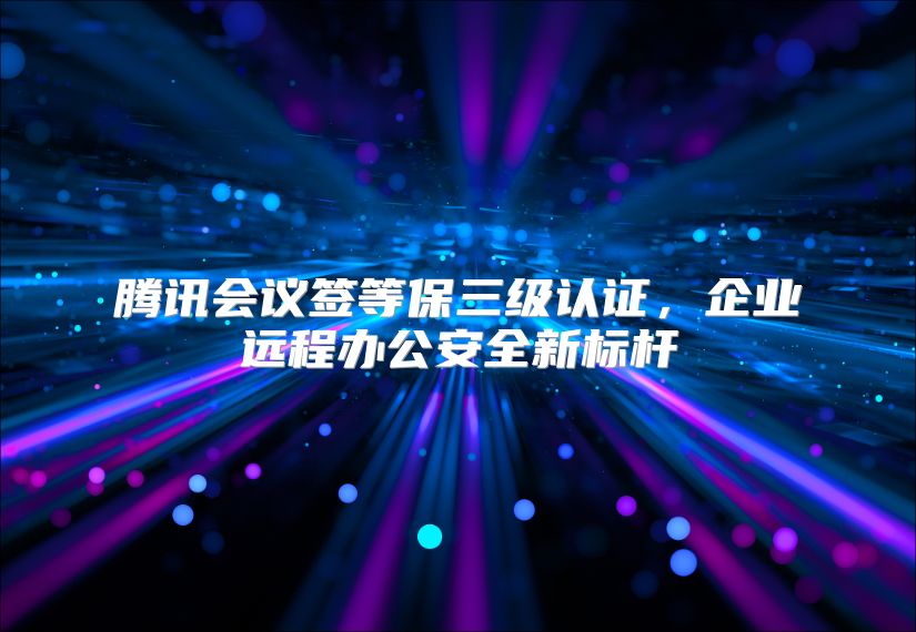 腾讯会议签等保三级认证，企业远程办公安全新标杆