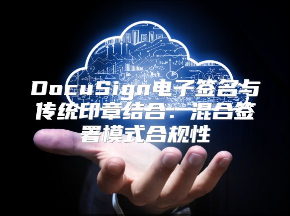 DocuSign电子签名与传统印章结合：混合签署模式合规性