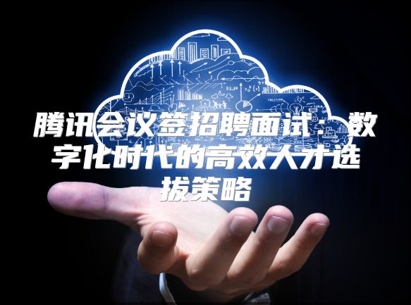 腾讯会议签招聘面试：数字化时代的高效人才选拔策略