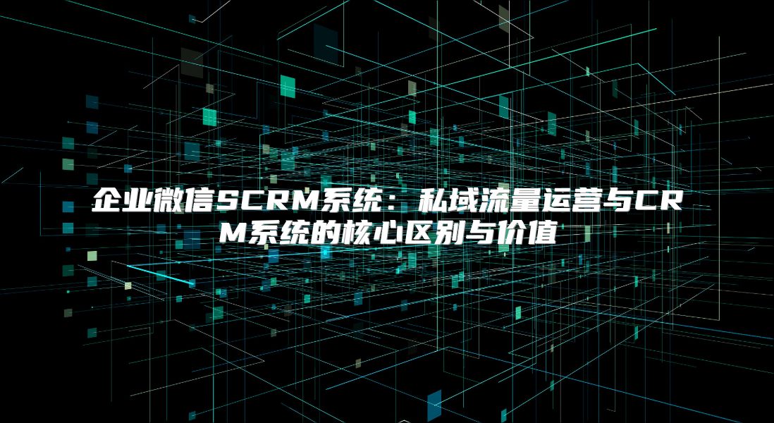 企业微信SCRM系统：私域流量运营与CRM系统的核心区别与价值