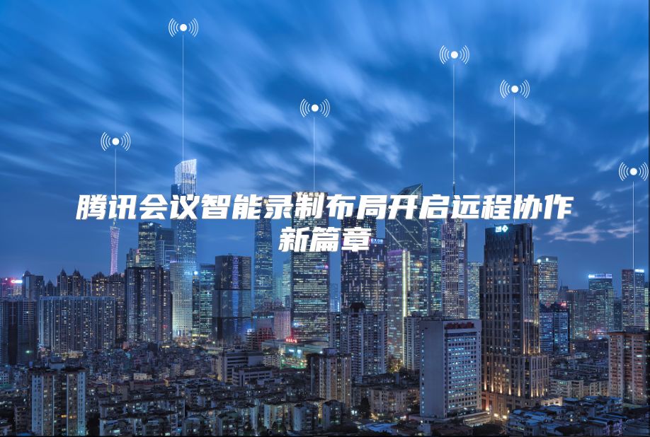 腾讯会议智能录制布局开启远程协作新篇章