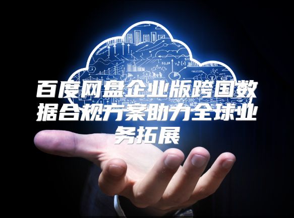 百度网盘企业版跨国数据合规方案助力全球业务拓展