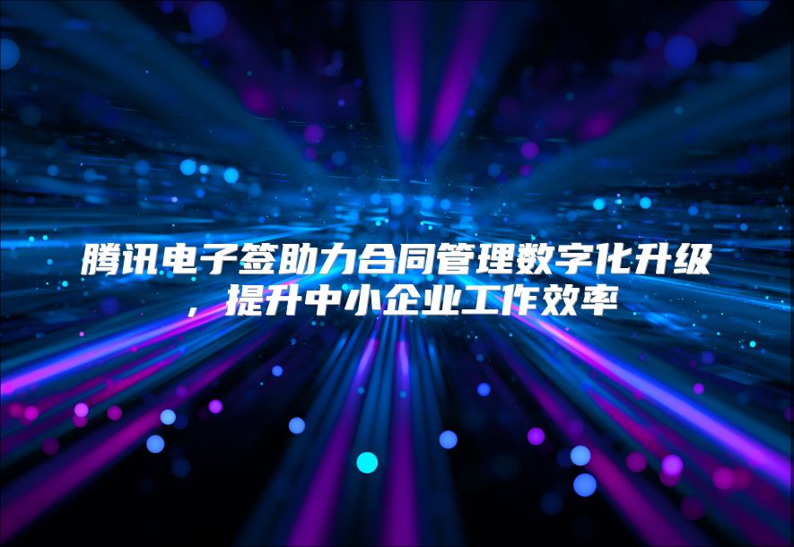 腾讯电子签助力合同管理数字化升级，提升中小企业工作效率